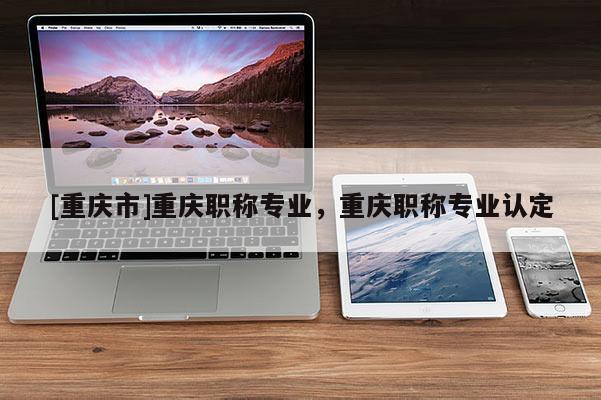 [重慶市]重慶職稱(chēng)專(zhuān)業(yè)，重慶職稱(chēng)專(zhuān)業(yè)認(rèn)定