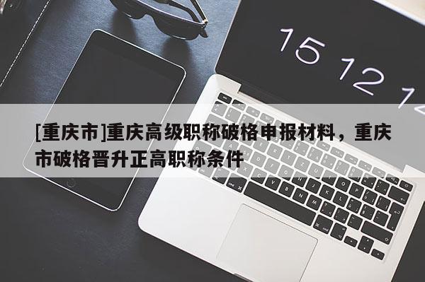 [重慶市]重慶高級(jí)職稱破格申報(bào)材料，重慶市破格晉升正高職稱條件