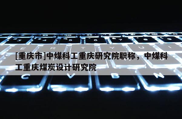 [重慶市]中煤科工重慶研究院職稱，中煤科工重慶煤炭設(shè)計研究院