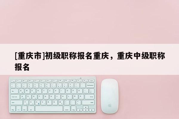 [重慶市]初級職稱報名重慶，重慶中級職稱報名
