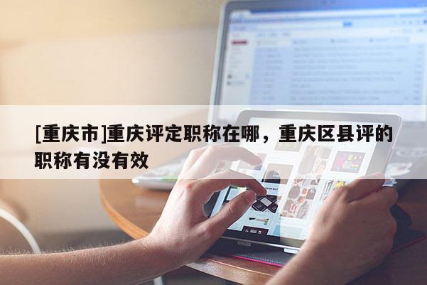 [重慶市]重慶評定職稱在哪，重慶區(qū)縣評的職稱有沒有效