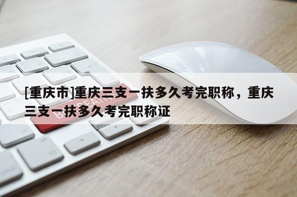 [重慶市]重慶三支一扶多久考完職稱(chēng)，重慶三支一扶多久考完職稱(chēng)證