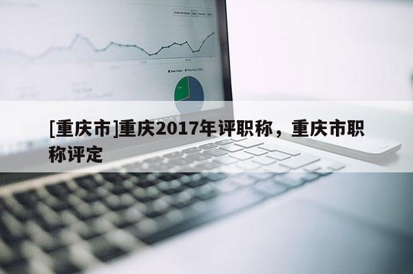 [重慶市]重慶2017年評職稱，重慶市職稱評定