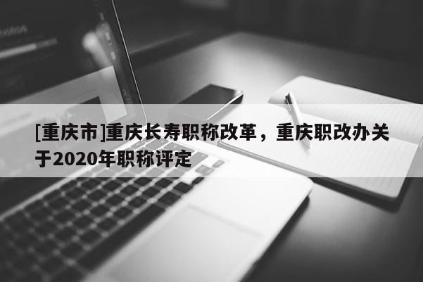 [重慶市]重慶長壽職稱改革，重慶職改辦關于2020年職稱評定