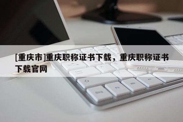 [重慶市]重慶職稱(chēng)證書(shū)下載，重慶職稱(chēng)證書(shū)下載官網(wǎng)
