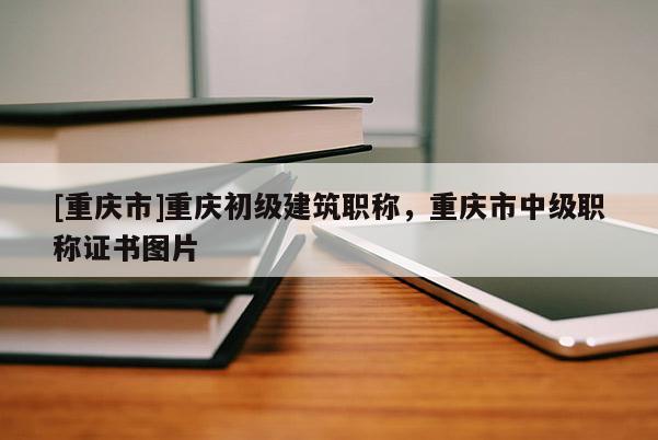 [重慶市]重慶初級建筑職稱，重慶市中級職稱證書圖片