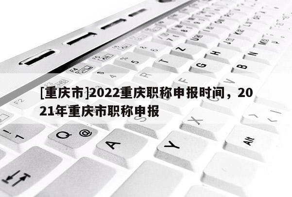 [重慶市]2022重慶職稱申報時間，2021年重慶市職稱申報