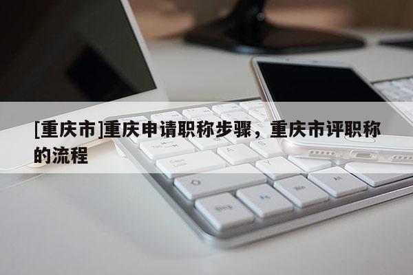 [重慶市]重慶申請(qǐng)職稱(chēng)步驟，重慶市評(píng)職稱(chēng)的流程