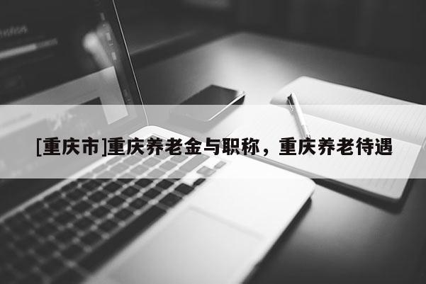 [重慶市]重慶養(yǎng)老金與職稱，重慶養(yǎng)老待遇