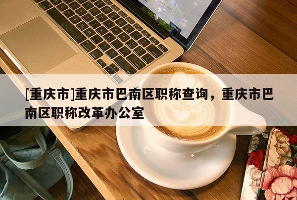 [重慶市]重慶市巴南區(qū)職稱(chēng)查詢(xún)，重慶市巴南區(qū)職稱(chēng)改革辦公室