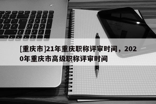 [重慶市]21年重慶職稱評審時間，2020年重慶市高級職稱評審時間