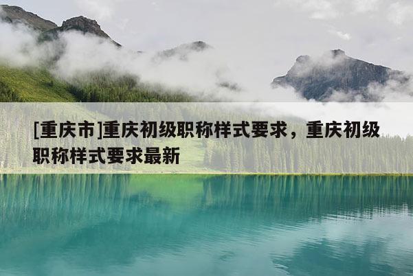 [重慶市]重慶初級職稱樣式要求，重慶初級職稱樣式要求最新