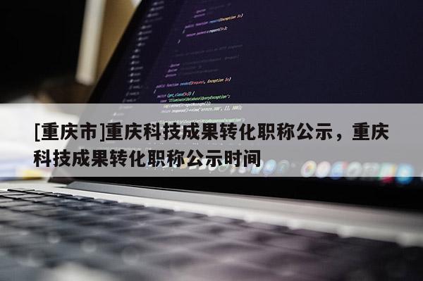 [重慶市]重慶科技成果轉(zhuǎn)化職稱公示，重慶科技成果轉(zhuǎn)化職稱公示時(shí)間