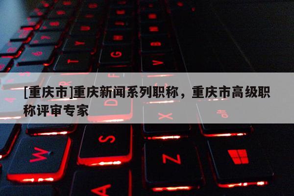 [重慶市]重慶新聞系列職稱，重慶市高級職稱評審專家