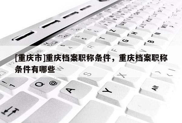 [重慶市]重慶檔案職稱條件，重慶檔案職稱條件有哪些