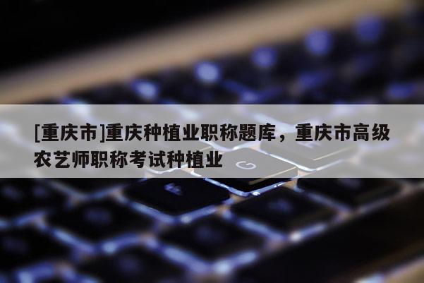 [重慶市]重慶種植業(yè)職稱(chēng)題庫(kù)，重慶市高級(jí)農(nóng)藝師職稱(chēng)考試種植業(yè)