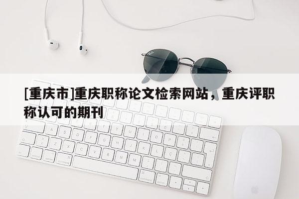 [重慶市]重慶職稱論文檢索網(wǎng)站，重慶評職稱認可的期刊