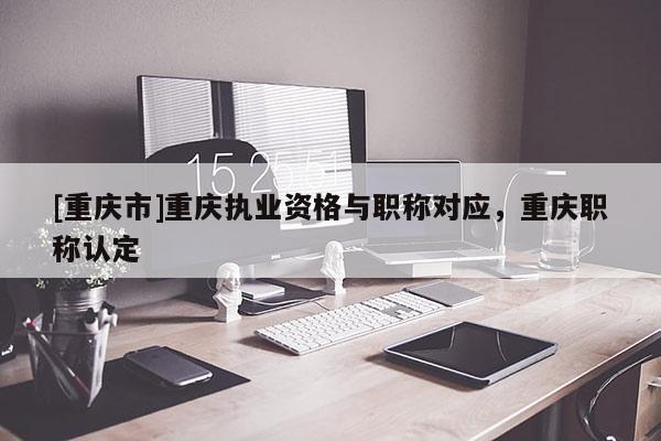 [重慶市]重慶執(zhí)業(yè)資格與職稱對應(yīng)，重慶職稱認(rèn)定