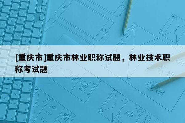 [重慶市]重慶市林業(yè)職稱試題，林業(yè)技術(shù)職稱考試題