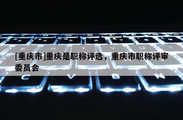 [重慶市]重慶是職稱評(píng)選，重慶市職稱評(píng)審委員會(huì)