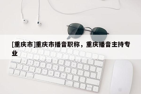 [重慶市]重慶市播音職稱(chēng)，重慶播音主持專(zhuān)業(yè)