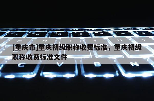 [重慶市]重慶初級職稱收費標準，重慶初級職稱收費標準文件