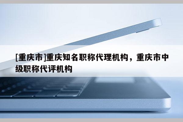 [重慶市]重慶知名職稱代理機構(gòu)，重慶市中級職稱代評機構(gòu)