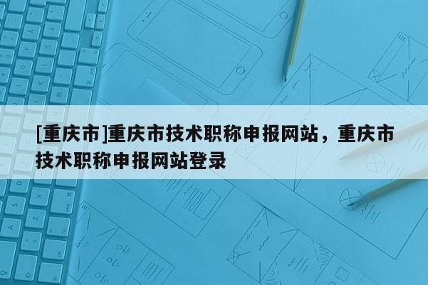[重慶市]重慶市技術(shù)職稱申報網(wǎng)站，重慶市技術(shù)職稱申報網(wǎng)站登錄