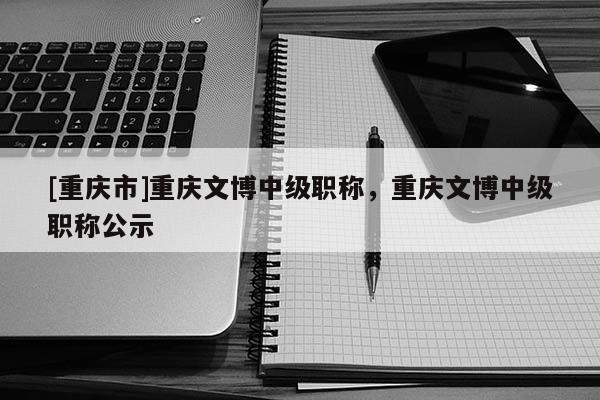 [重慶市]重慶文博中級(jí)職稱，重慶文博中級(jí)職稱公示