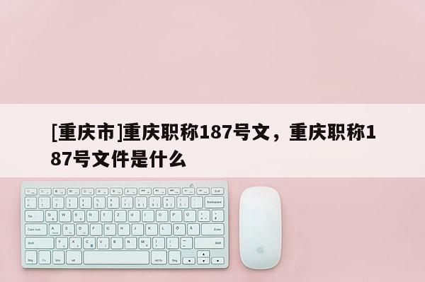 [重慶市]重慶職稱187號文，重慶職稱187號文件是什么