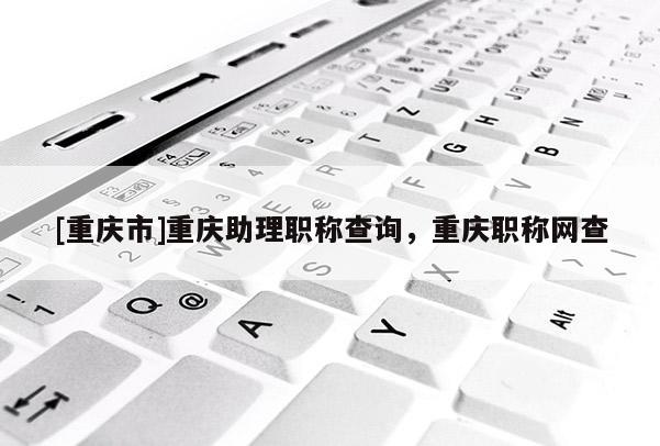 [重慶市]重慶助理職稱查詢，重慶職稱網(wǎng)查
