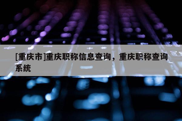 [重慶市]重慶職稱信息查詢，重慶職稱查詢系統(tǒng)