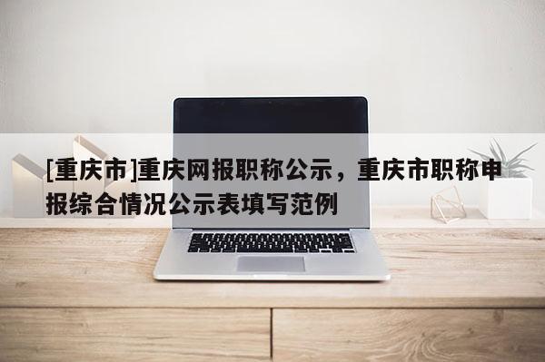 [重慶市]重慶網(wǎng)報職稱公示，重慶市職稱申報綜合情況公示表填寫范例