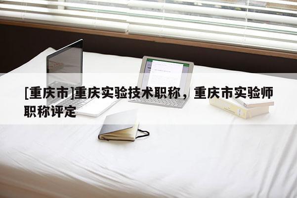 [重慶市]重慶實驗技術職稱，重慶市實驗師職稱評定