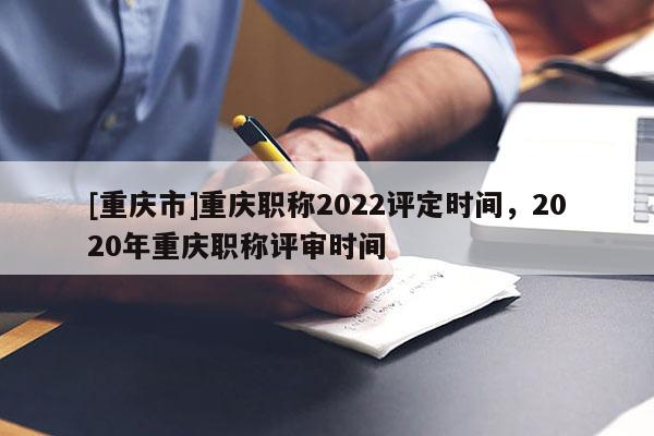 [重慶市]重慶職稱2022評定時間，2020年重慶職稱評審時間