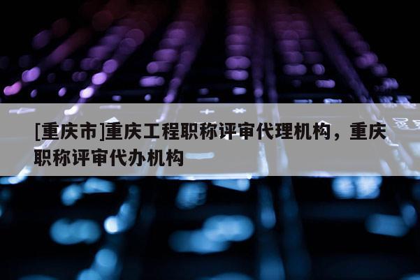 [重慶市]重慶工程職稱評審代理機構，重慶職稱評審代辦機構