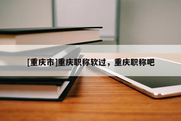 [重慶市]重慶職稱軟過(guò)，重慶職稱吧