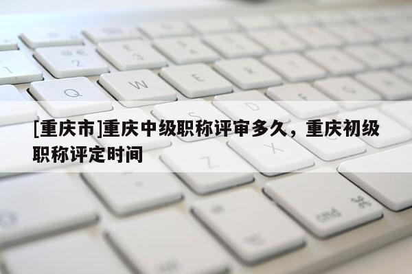 [重慶市]重慶中級(jí)職稱評(píng)審多久，重慶初級(jí)職稱評(píng)定時(shí)間