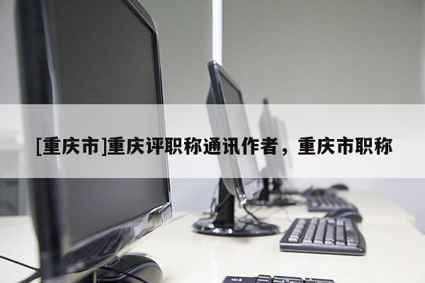 [重慶市]重慶評職稱通訊作者，重慶市職稱