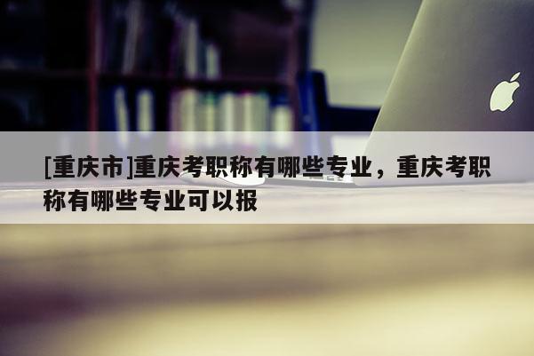 [重慶市]重慶考職稱有哪些專業(yè)，重慶考職稱有哪些專業(yè)可以報