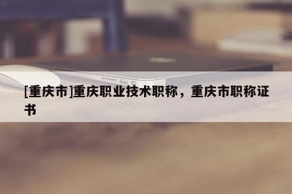 [重慶市]重慶職業(yè)技術(shù)職稱，重慶市職稱證書