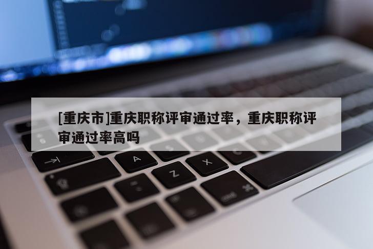 [重慶市]重慶職稱評(píng)審?fù)ㄟ^率，重慶職稱評(píng)審?fù)ㄟ^率高嗎