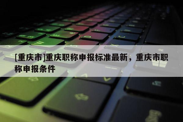 [重慶市]重慶職稱申報(bào)標(biāo)準(zhǔn)最新，重慶市職稱申報(bào)條件
