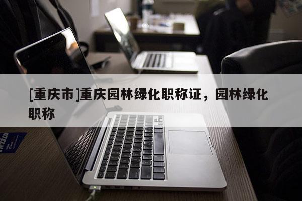 [重慶市]重慶園林綠化職稱證，園林綠化 職稱