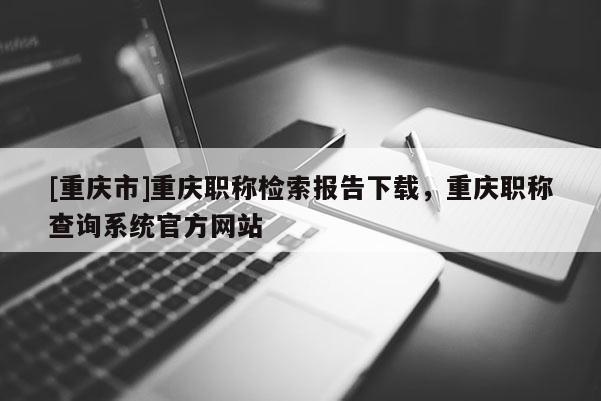 [重慶市]重慶職稱檢索報告下載，重慶職稱查詢系統(tǒng)官方網(wǎng)站