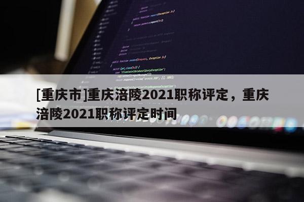 [重慶市]重慶涪陵2021職稱評定，重慶涪陵2021職稱評定時間
