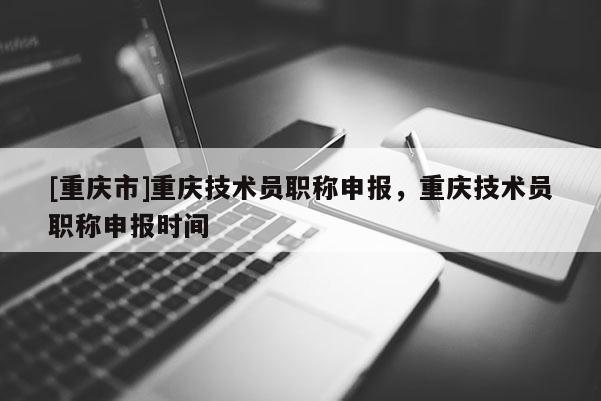 [重慶市]重慶技術(shù)員職稱申報，重慶技術(shù)員職稱申報時間