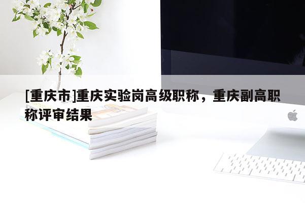 [重慶市]重慶實驗崗高級職稱，重慶副高職稱評審結(jié)果