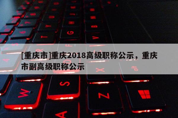 [重慶市]重慶2018高級職稱公示，重慶市副高級職稱公示