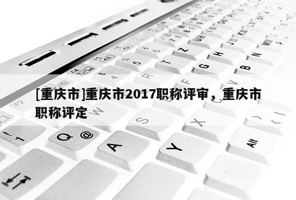 [重慶市]重慶市2017職稱評審，重慶市職稱評定